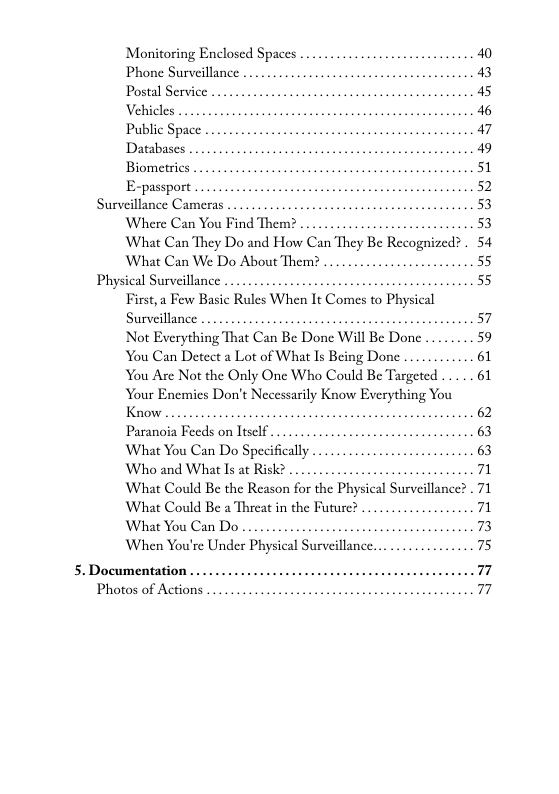 Monitoring Enclosed Spaces Phone Surveillance Postal Service Vehicles Public Space Databases Biometrics  E-passport .  Surveillance Cameras ... Where Can You Find Therm? What Can They Do and How Can Thc) Be Recognine What Can We Do About Them? ..  Physical Surveillance First,a Few Basic Rules When It Comes to Physical Surveillance ........ . Not Everything That Can Be Done Wil Be Done .. You Can Detect a Lot of What Is Being Done You Are Not the Only One Who Could Be Targeted . Your Enemies Don’t Necessarily Know Everything You Know  Paranoia Feeds on ltsclf . What You Can Do Specifically Who and What Is at Risk? What Could Be the Reason for the Physical Surveillance? . 71 What Could Be a Threat in the Future? . What You Can Do  When You’re Under Physical Surveillance.  5. Documentation . Photos of Actions .  
